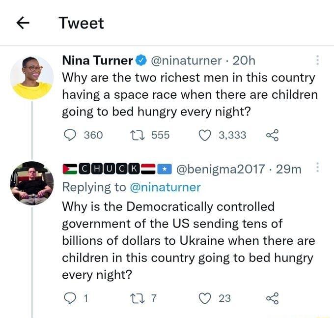 Tweet Nina Turner ninaturner 20h Why are the two richest men in this country having a space race when there are children going to bed hungry every night Q 360 1 555 Q 8333 EGOOEBE benigma2017 29m Replying to ninaturner Why is the Democratically controlled government of the US sending tens of billions of dollars to Ukraine when there are children in this country going to bed hungry every night O Wi