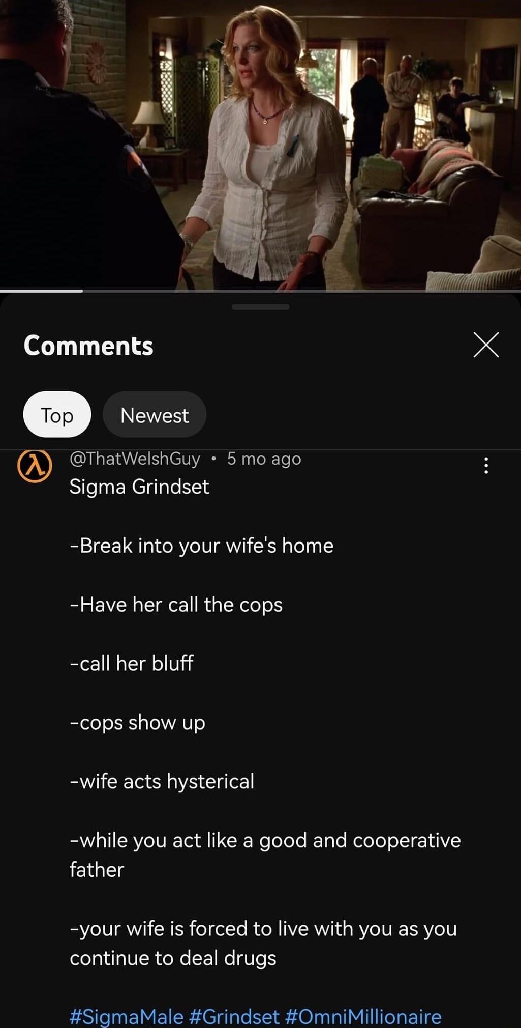 Comments X e Newest ThatWelshGuy 5 mo ago Slgrna Grindset Break into your wifes home Have her call the cops call her bluff cops show up wife acts hysterical while you act like a good and cooperative father your wife is forced to live with you as you continue to deal drugs SigmaMale Grindset OmniMillionaire
