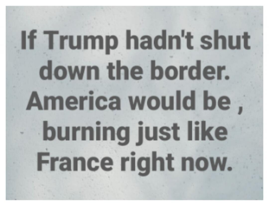 If Trump hadn't shut down the border. America would be, burning just like France right now.