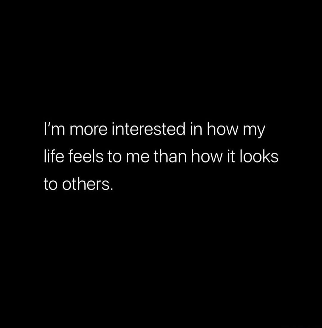 I'm more interested in how my life feels to me than how it looks to others.