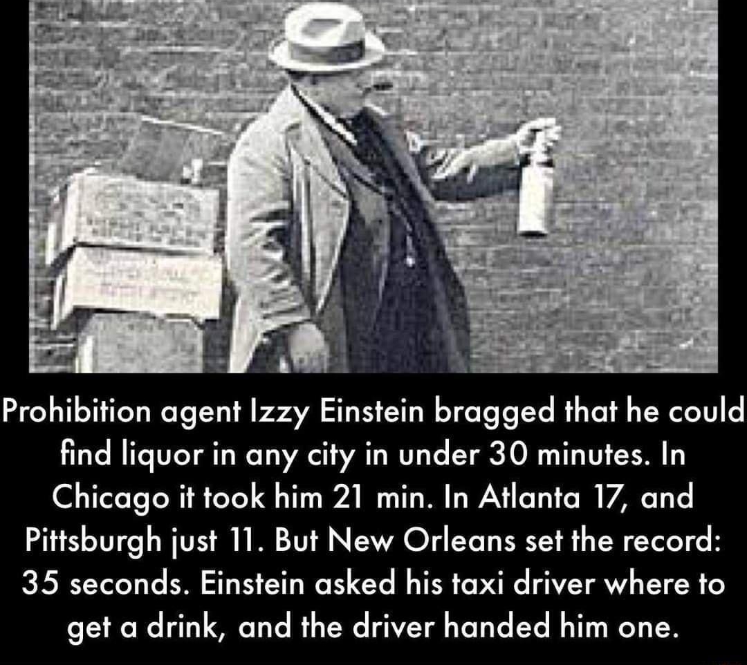 F 4 7 j it am AS Prohibition agent Izzy Einstein bragged that he could find liquor in any city in under 30 minutes In O T R oY QT A TR LW Ty O VARG T T Pittsburgh just 11 But New Orleans set the record 35 seconds Einstein asked his taxi driver where to get a drink and the driver handed him one