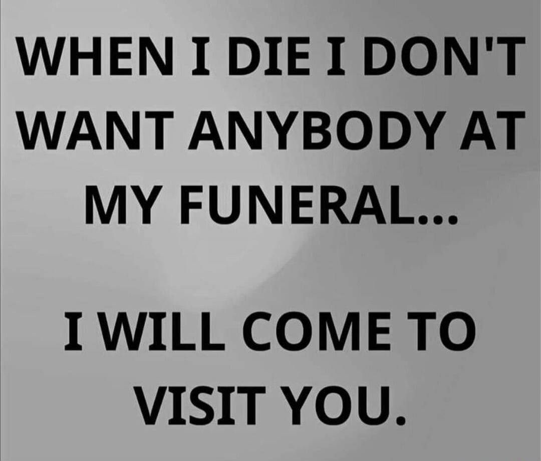 WHEN I DIE I DON'T WANT ANYBODY AT MY FUNERAL... I WILL COME TO VISIT YOU.