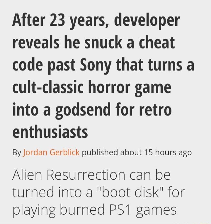After 23 years developer reveals he snuck a cheat code past Sony that turns a cult classic horror game into a godsend for retro enthusiasts By Jordan Gerblick published about 15 hours ago Alien Resurrection can be turned into a boot disk for playing burned PS1 games