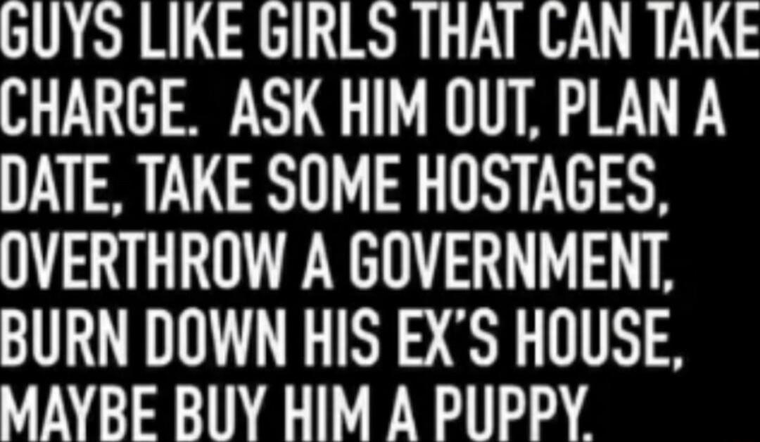 bUYS LIKE GIRLS THAT CAN TAKE CHARGE ASK HIM OUT PLAN A DATE TAKE SOME HOSTAGES OVERTHROW A GOVERNMENT BURN DOWN HIS EXS HOUSE TINGINE NS