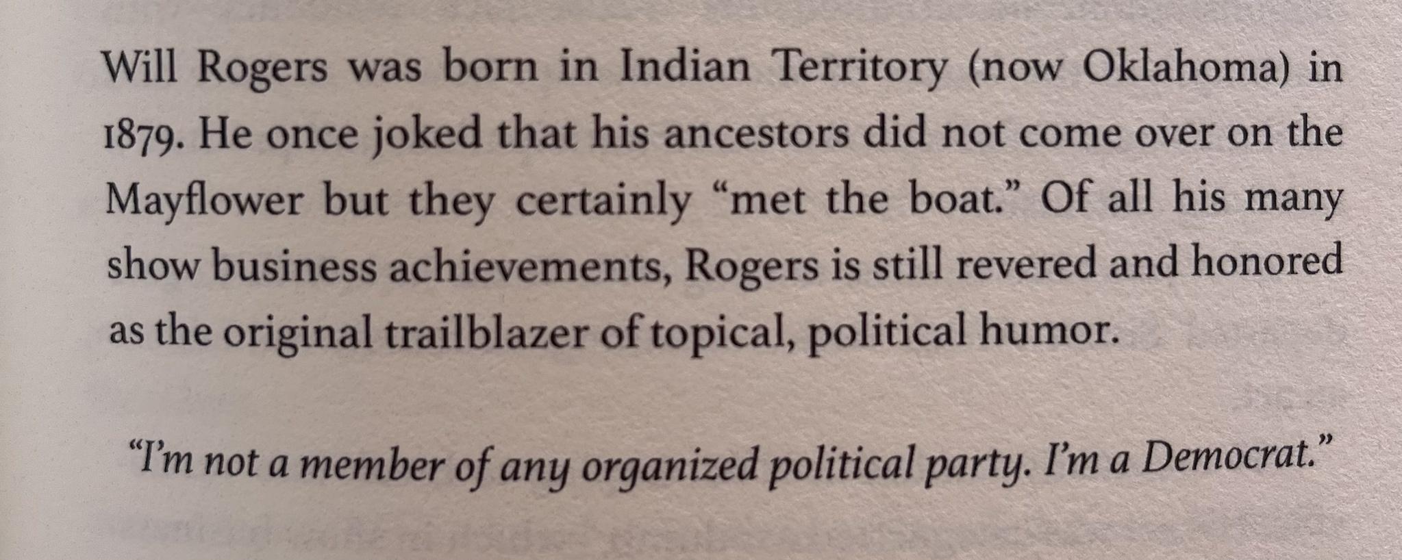 Will Rogers was born in Indian Territory now Oklahoma in 1879 He once joked that his ancestors did not come over on the Mayflower but they certainly met the boat Of all his many show business achievements Rogers is still revered and honored as the original trailblazer of topical political humor Im not a member of any organized political party Im a Democrat
