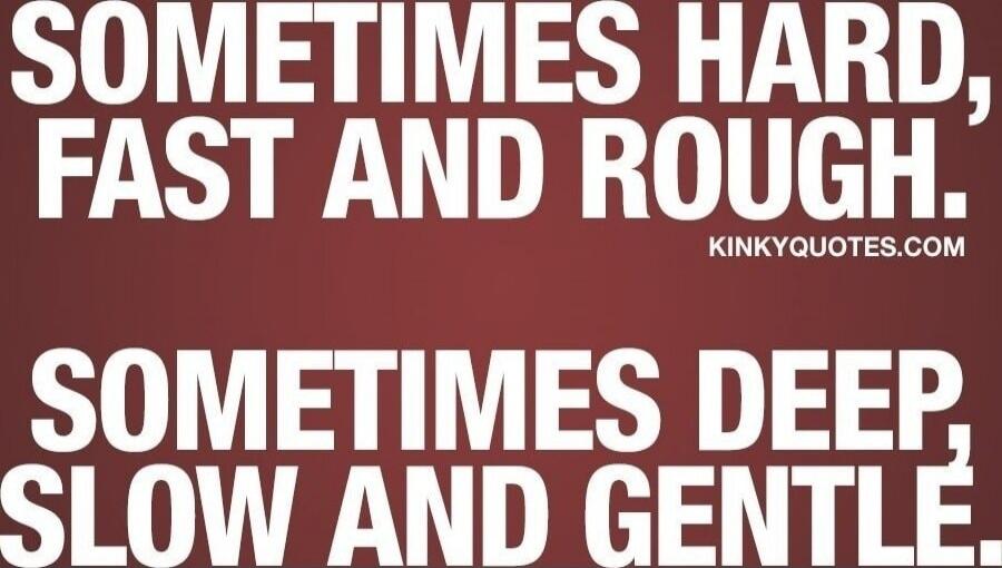 Sometimes hard, fast and rough. Sometimes deep, slow and gentle.