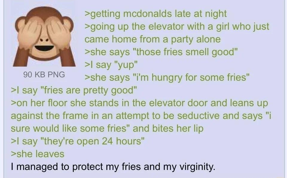 Anonymous 090221Thu130604 No 63322782 getting medonalds late at night going up the elevator with a girl who just came home from a party alone she says those fries smell good say yup 90KBPNG she says m hungry for some fries say fries are pretty good on her floor she stands in the elevator door and leans up against the frame in an attempt to be seductive and says sure would like some fries and bites