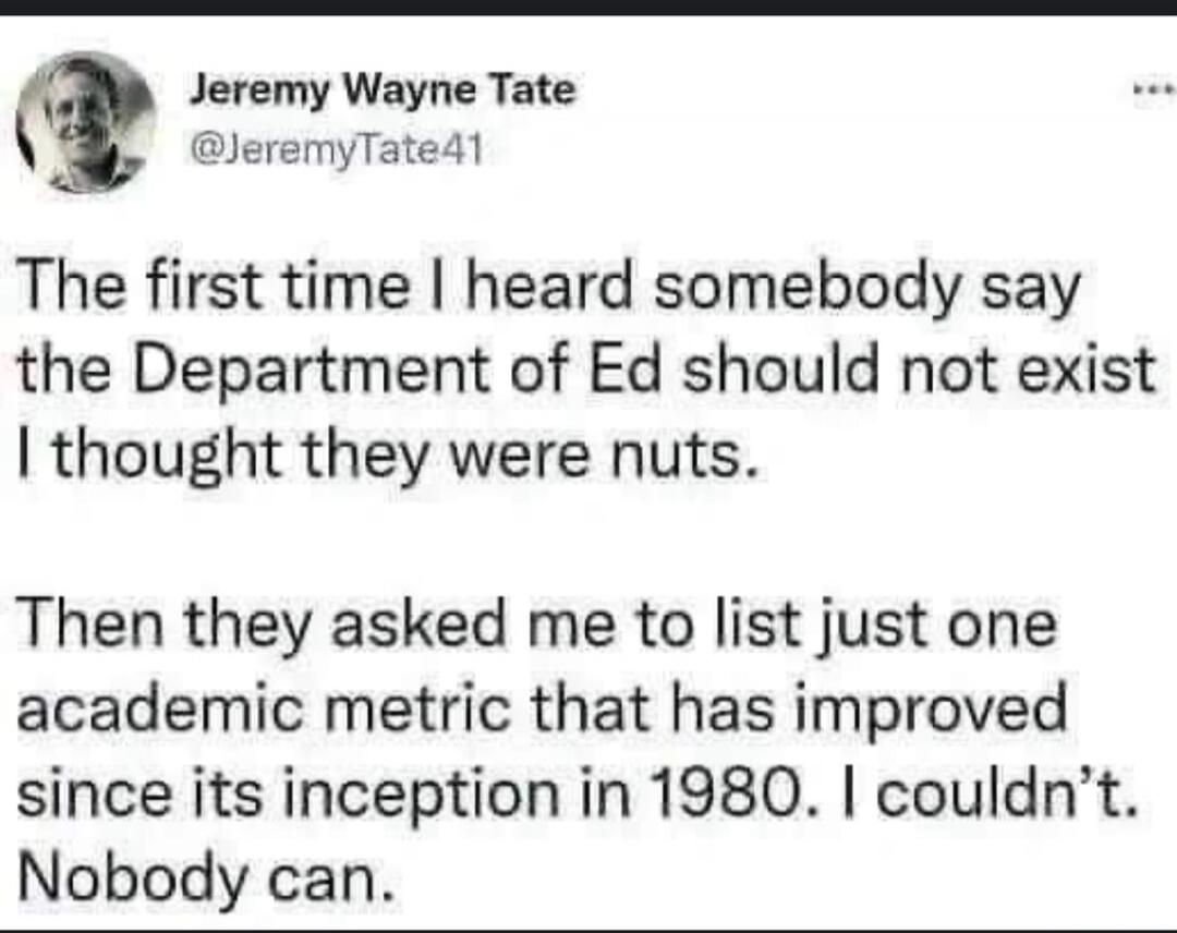 Jeremy Wayne Tate @JeremyTate41
The first time I heard somebody say the Department of Ed should not exist I thought they were nuts.
Then they asked me to list just one academic metric that has improved since its inception in 1980. I couldn't. Nobody can.
