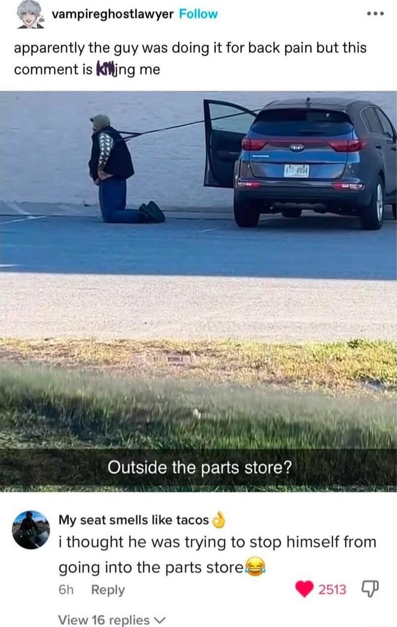 5 vampireghostiawyer apparently the guy was doing it for back pain but this comment is Kiing me itside the parts store My seat smells like tacos i thought he was trying to stop himself from going into the parts storega Sh Reply L 4 View 16 replies v e