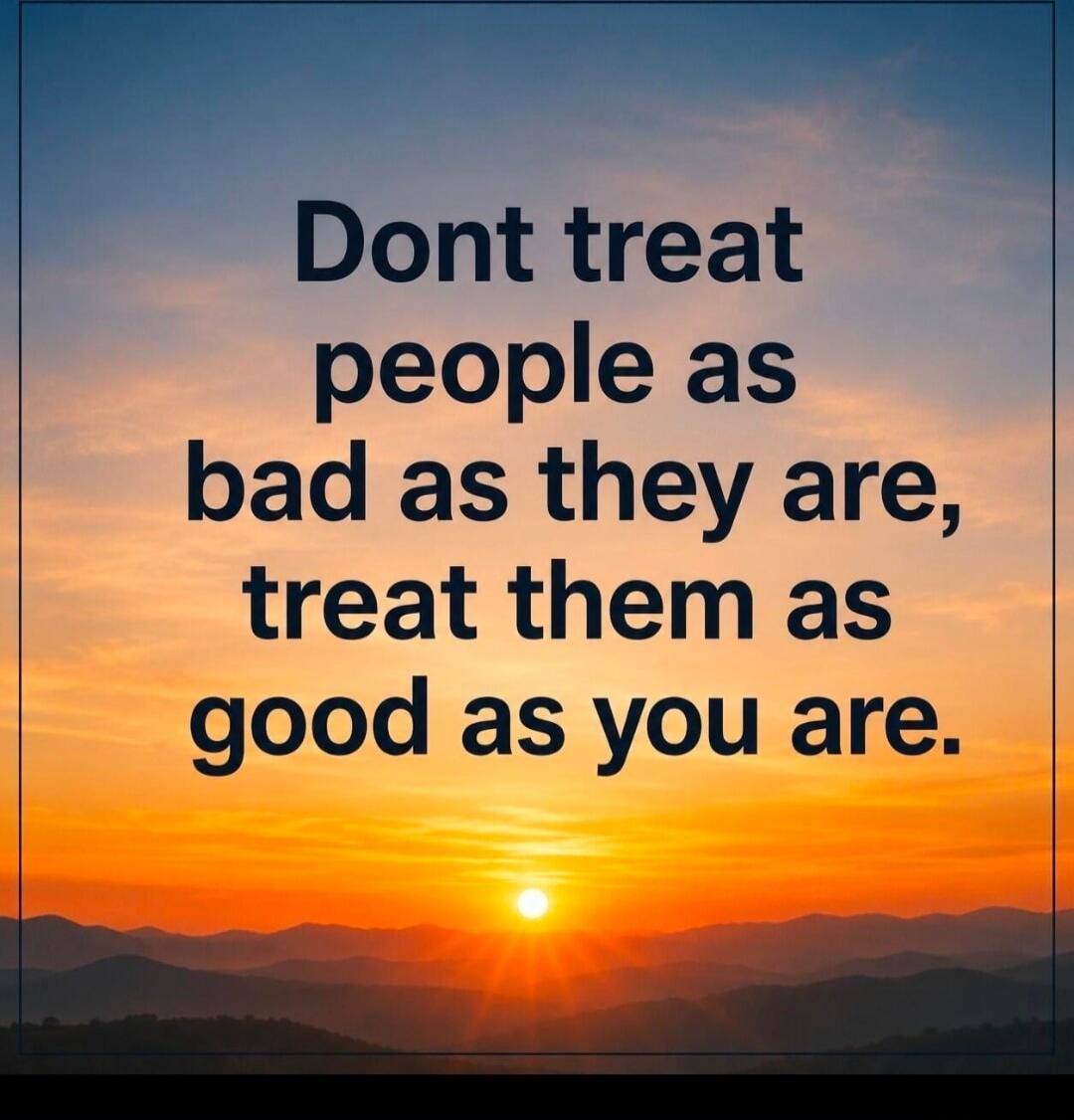 Dont treat people as bad as they are, treat them as good as you are.