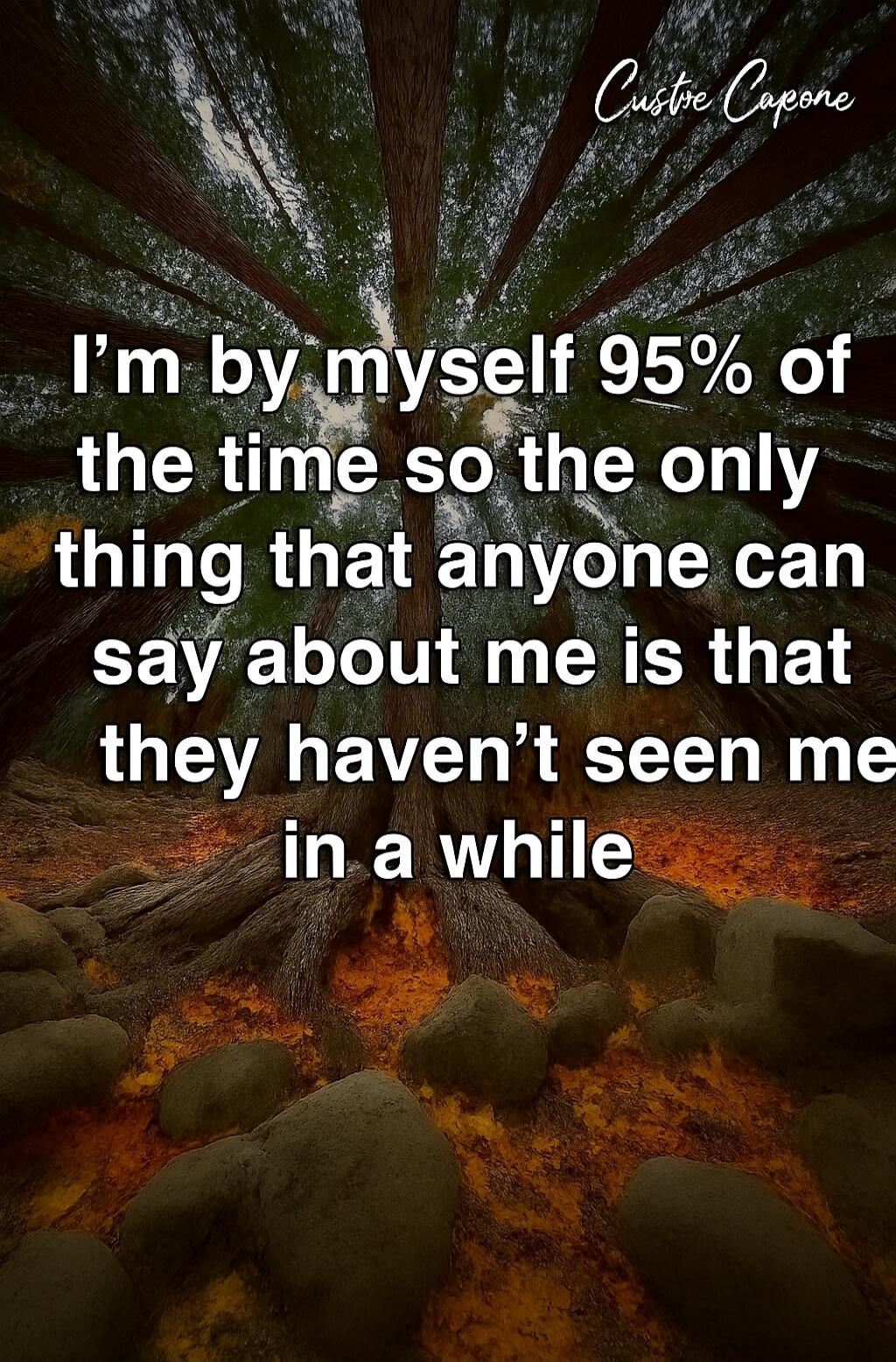 I’m by myself 95% of the time so the only thing that anyone can say about me is that they haven’t seen me in a while