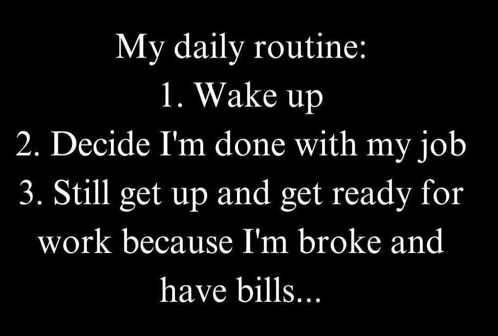 My daily routine:
1. Wake up
2. Decide I'm done with my job
3. Still get up and get ready for work because I'm broke and have bills...