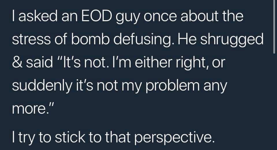asked an EOD guy once about the stress of bomb defusing He shrugged said Its not Im either right or SUleleCTalVAIE T ale1 0 anYA ele ol CTaa 101 more try to stick to that perspective