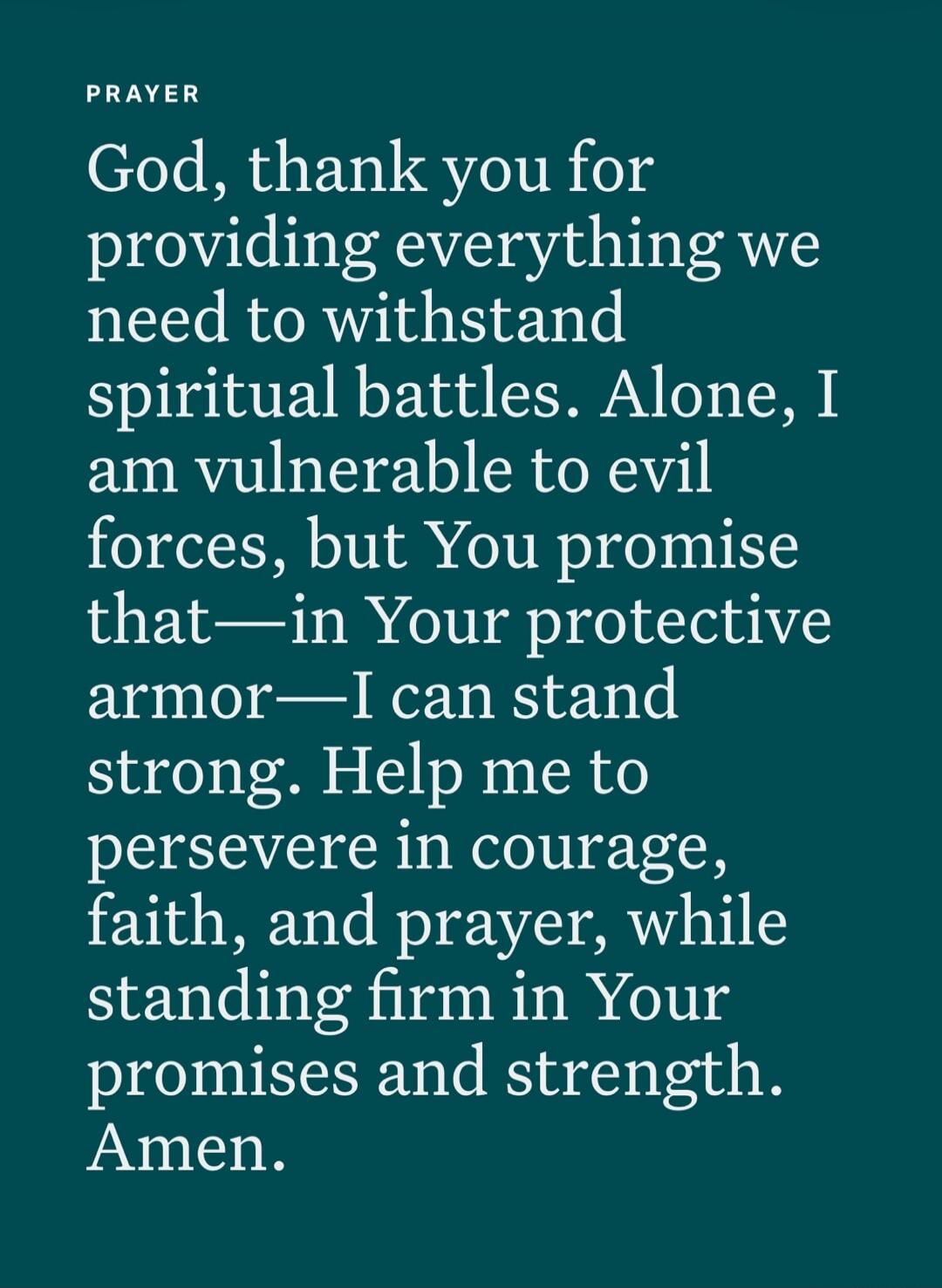 PRAYER God, thank you for providing everything we need to withstand spiritual battles. Alone, I am vulnerable to evil forces, but You promise that—in Your protective armor—I can stand strong. Help me to persevere in courage, faith, and prayer, while standing firm in Your promises and strength. Amen.