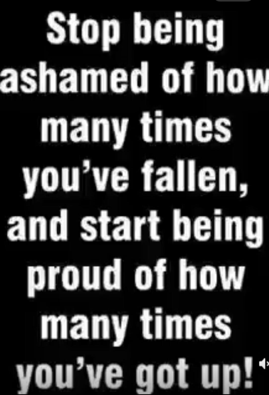 Stop being ashamed of how many times you've fallen, and start being proud of how many times you've got up!