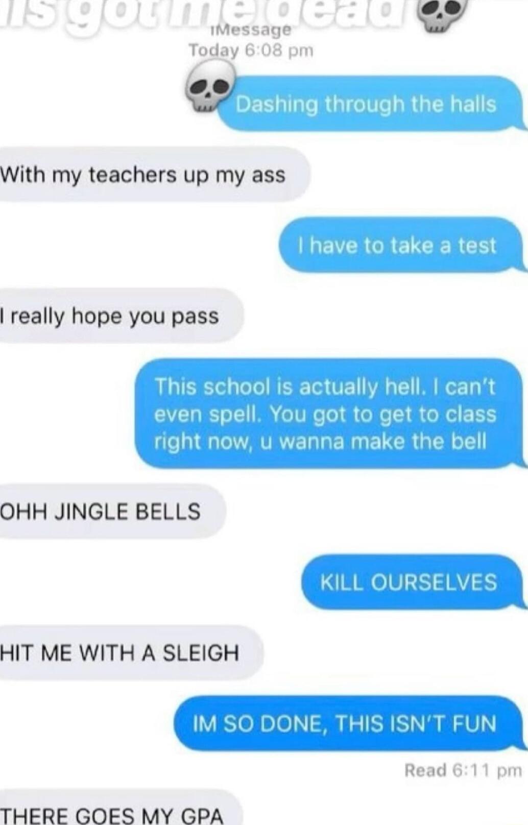 J essage 4 Today 608 pm DESLIGRGIGHT With my teachers up my ass LEVERCRETCERCE really hope you pass This school is actually hell cant even spell You got to get to class right now u wanna make the bell OHH JINGLE BELLS KILL OURSELVES HIT ME WITH A SLEIGH IM SO DONE THIS ISNT FUN Read 611 pm THERE GOES MY GPA