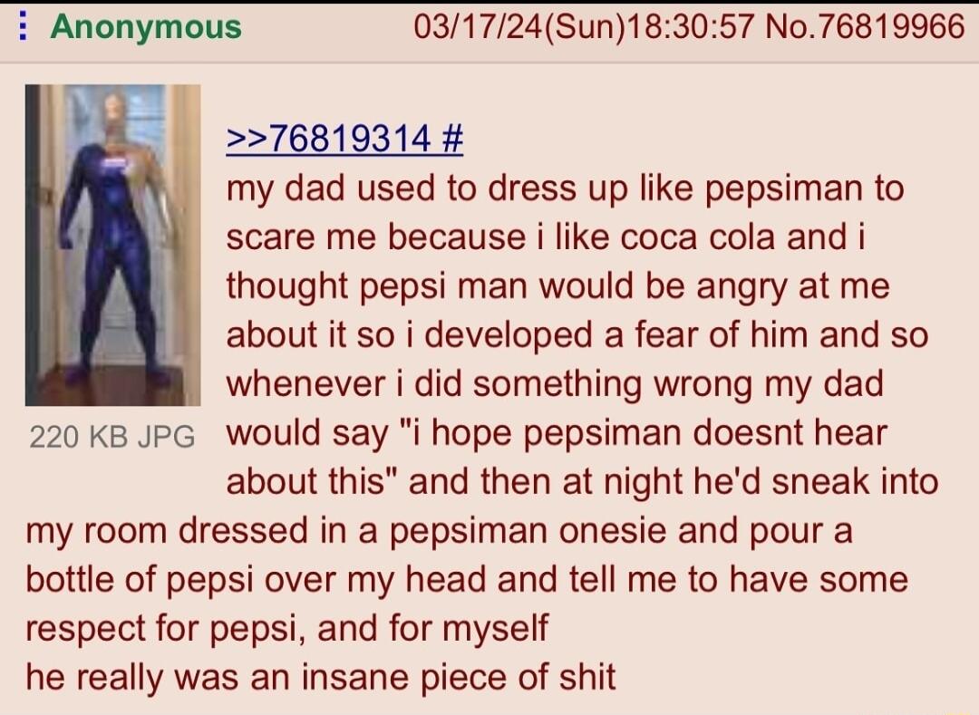 031724Sun183057 No76819966 76819314 my dad used to dress up like pepsiman to scare me because i like coca cola and i thought pepsi man would be angry at me about it so i developed a fear of him and so whenever i did something wrong my dad 220 KB JPG woulld say i hope pepsiman doesnt hear about this and then at night hed sneak into my room dressed in a pepsiman onesie and pour a bottle of pepsi ove