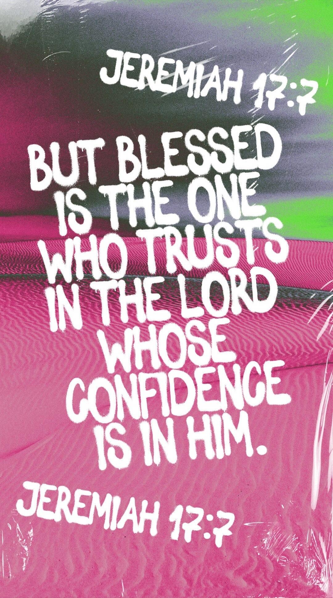 JEREMIAH 17:7 BUT BLESSED IS THE ONE WHO TRUSTS IN THE LORD WHOSE CONFIDENCE IS IN HIM. JEREMIAH 17:7
