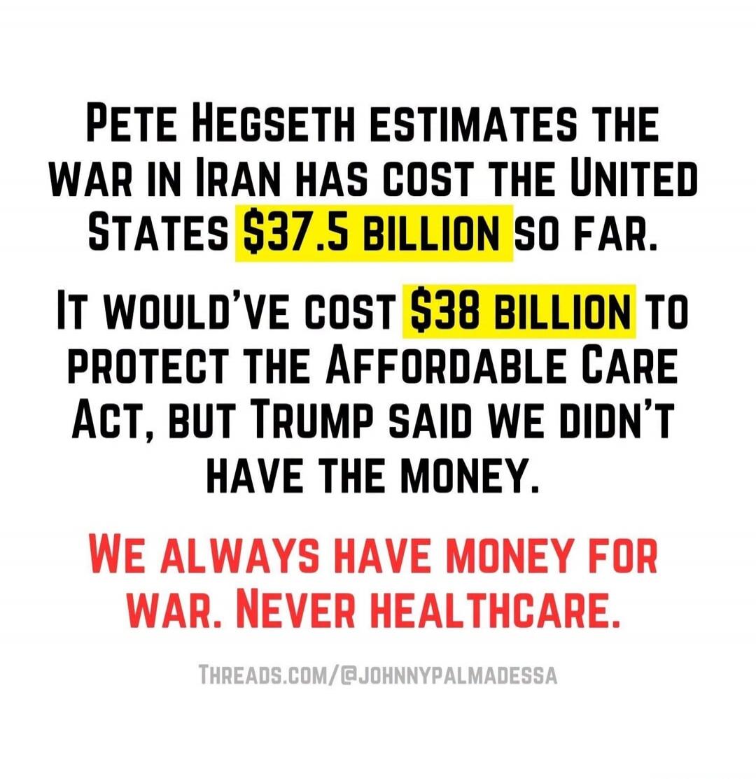 PETE HEGSETH ESTIMATES THE WAR IN IRAN HAS COST THE UNITED STATES $37.5 BILLION SO FAR. IT WOULD'VE COST $38 BILLION TO PROTECT THE AFFORDABLE CARE ACT, BUT TRUMP SAID WE DIDN'T HAVE THE MONEY. WE ALWAYS HAVE MONEY FOR WAR. NEVER HEALTHCARE. THREADS.COM/@JOHNNYPALMADESSA