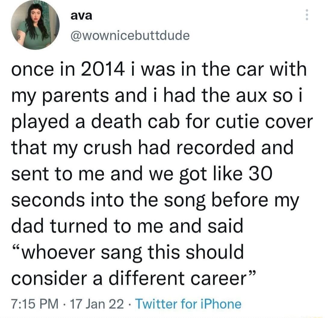 ava wownicebuttdude once in 2014 i was in the car with my parents and i had the aux so i played a death cab for cutie cover that my crush had recorded and sent to me and we got like 30 seconds into the song before my dad turned to me and said whoever sang this should consider a different career 7156 PM 17 Jan 22 Twitter for iPhone