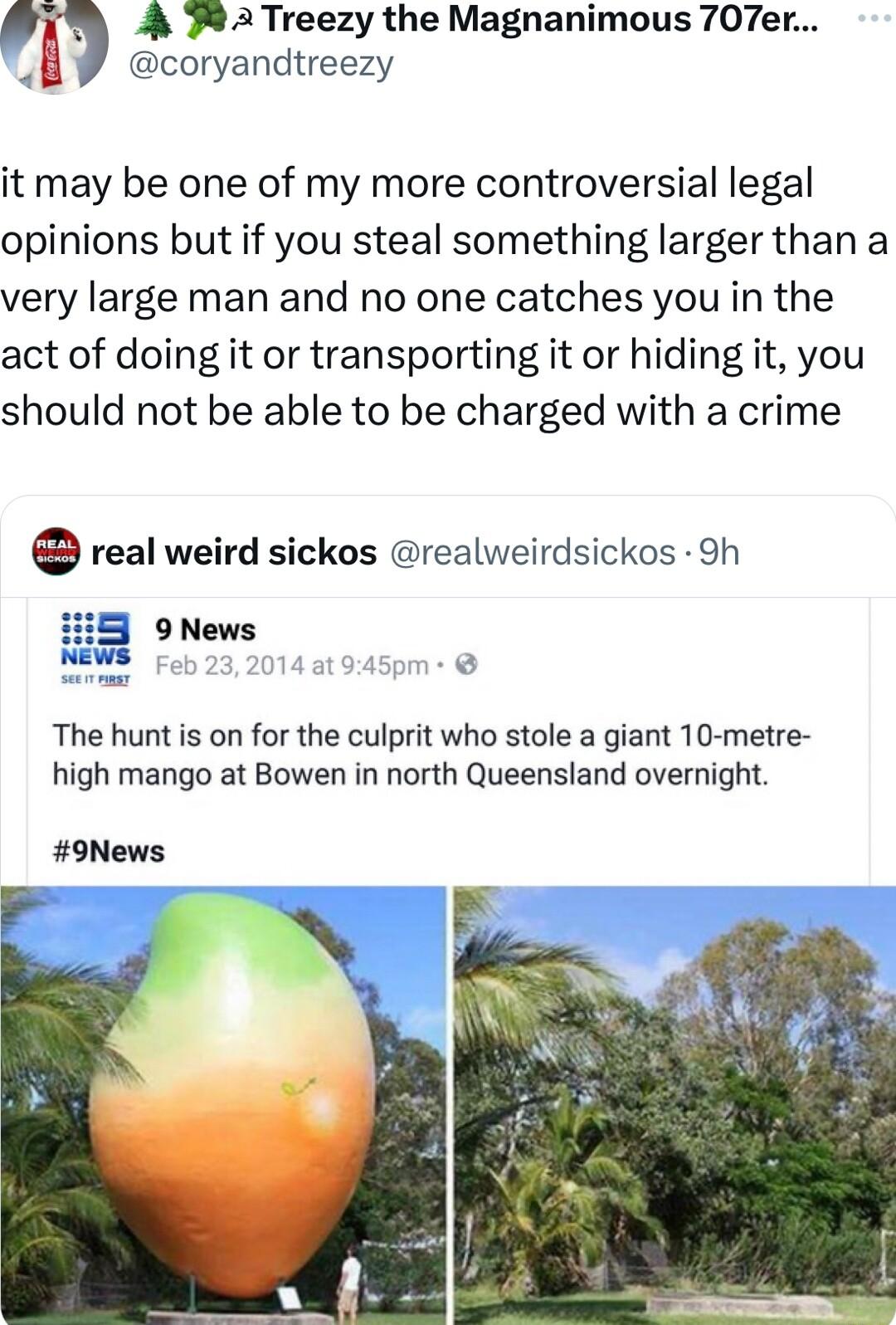 A 78 2Treezy the Magnanimous 707er coryandtreezy it may be one of my more controversial legal opinions but if you steal something larger than a very large man and no one catches you in the act of doing it or transporting it or hiding it you should not be able to be charged with a crime real weird sickos realweirdsickos 9h The hunt is on for the culprit who stole a giant 10 metre high mango at Bowe