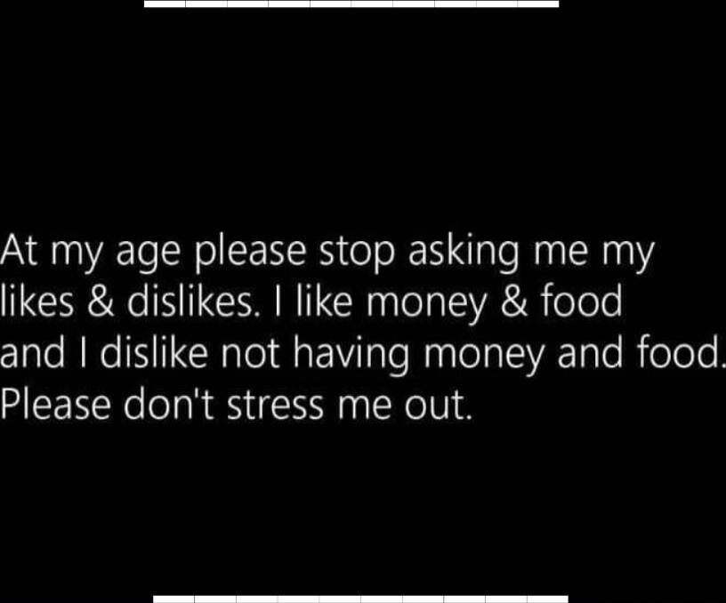 At my age please stop asking me my likes & dislikes. I like money & food and I dislike not having money and food. Please don't stress me out.