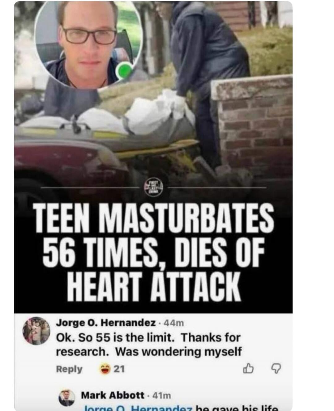 TEEN MASTURBATES 56 TIMES, DIES OF HEART ATTACK. Ok. So 55 is the limit. Thanks for research. Was wondering myself. he gave his life.