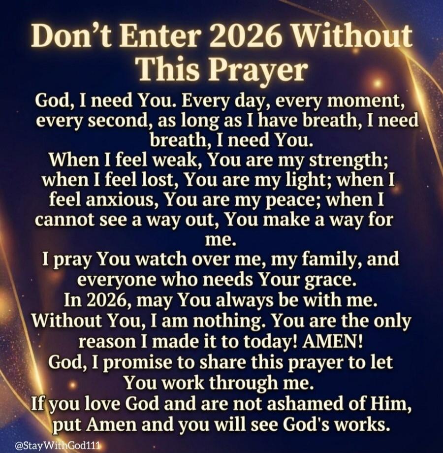 Don't Enter 2026 Without This Prayer

God, I need You. Every day, every moment, every second, as long as I have breath, I need breath, I need You. When I feel weak, You are my strength; when I feel lost, You are my light; when I feel anxious, You are my peace; when I cannot see a way out, You make a way for me.

I pray You watch over me, my family,