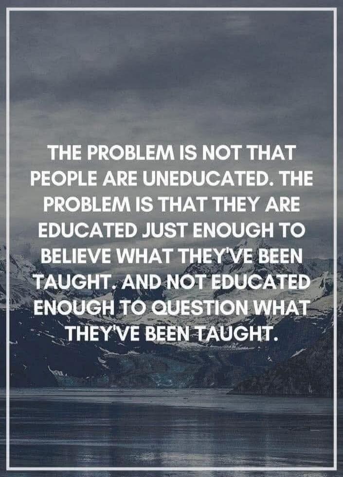 THE PROBLEM IS NOT THAT PEOPLE ARE UNEDUCATED. THE PROBLEM IS THAT THEY ARE EDUCATED JUST ENOUGH TO BELIEVE WHAT THEY'VE BEEN TAUGHT. AND NOT EDUCATED ENOUGH TO QUESTION WHAT THEY'VE BEEN TAUGHT.