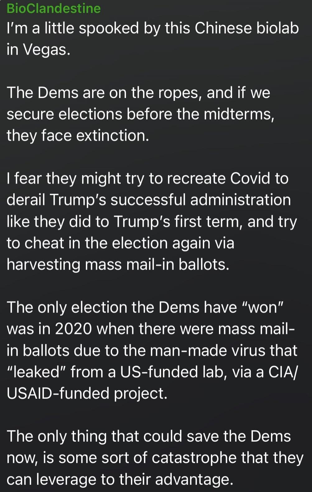 I'm a little spooked by this Chinese biolab in Vegas.

The Dems are on the ropes, and if we secure elections before the midterms, they face extinction.

I fear they might try to recreate Covid to derail Trump’s successful administration like they did to Trump’s first term, and try to cheat in the election again via harvesting mass mail-in ballots.
