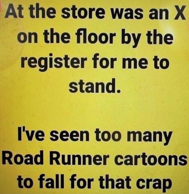 At the store was an X on the floor by the register for me to stand. I've seen too many Road Runner cartoons to fall for that crap
