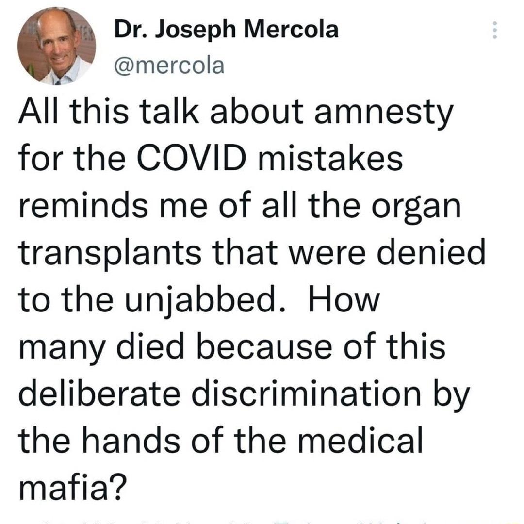 Dr Joseph Mercola mercola All this talk about amnesty for the COVID mistakes reminds me of all the organ transplants that were denied to the unjabbed How many died because of this deliberate discrimination by the hands of the medical mafia