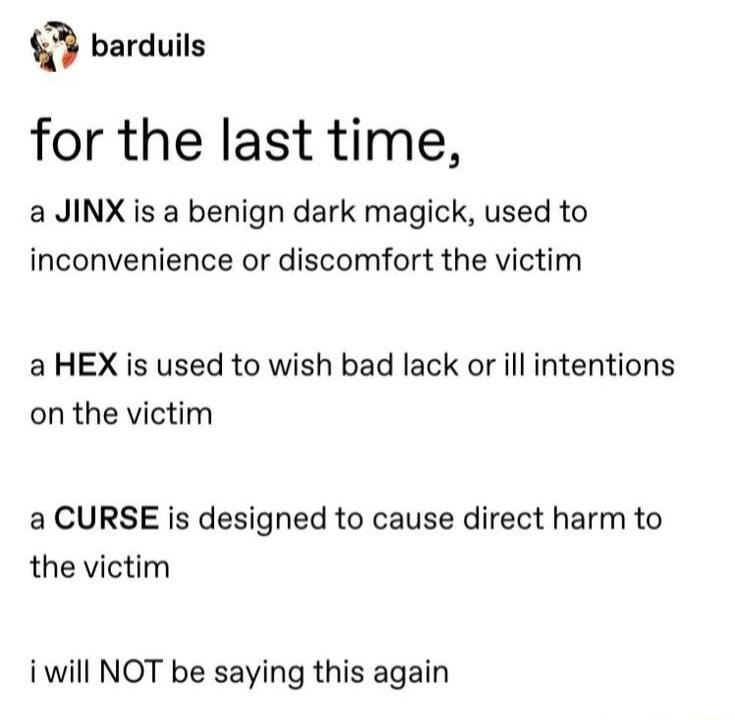 barduils for the last time a JINX is a benign dark magick used to inconvenience or discomfort the victim aHEX is used to wish bad lack or ill intentions on the victim a CURSE is designed to cause direct harm to the victim i will NOT be saying this again