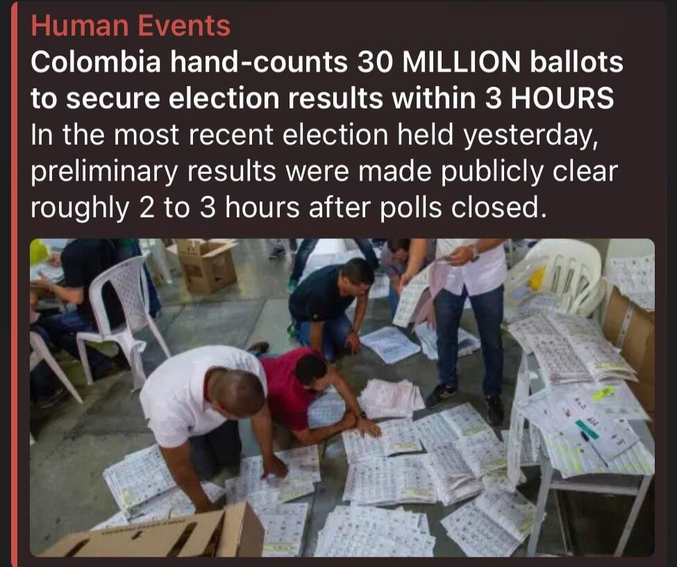 Human Events. Colombia hand-counts 30 MILLION ballots to secure election results within 3 HOURS. In the most recent election held yesterday, preliminary results were made publicly clear roughly 2 to 3 hours after polls closed.