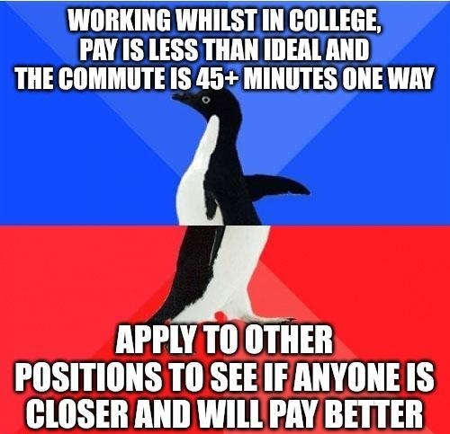 WORKING WHILST IN COLLEGE PAY IS LESS THAN IDEAL AND THE COMMUTE IS 45 MINUTES ONE WAY APPLY TO OTHER POSITIONS TO SEEIFANYONE IS CLOSER AND WILL PAY BETTER