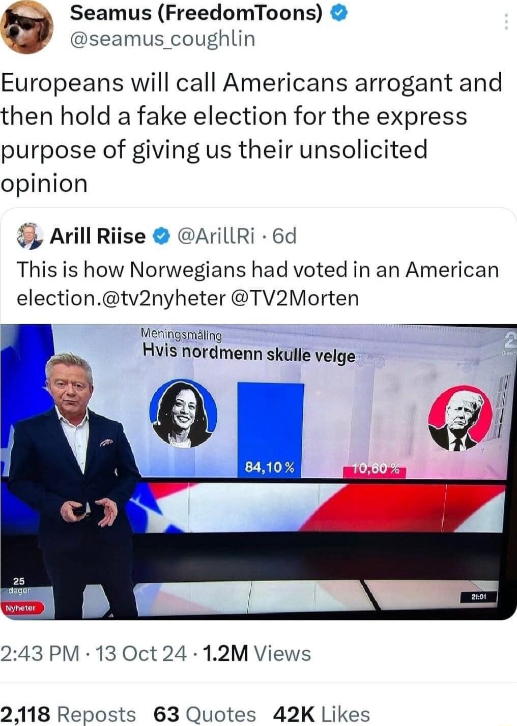 e Seamus FreedomToons seamus_coughlin Europeans will call Americans arrogant and then hold a fake election for the express purpose of giving us their unsolicited opinion Avill Riise AillRi 6d This is how Norwegians had voted in an American electiontv2nyheter TV2Morten Veringsriding Hvis nordmenn skulle velge 243 PM 13 Oct 24 12M Views 2118 Reposts 63 Quotes 42K Likes