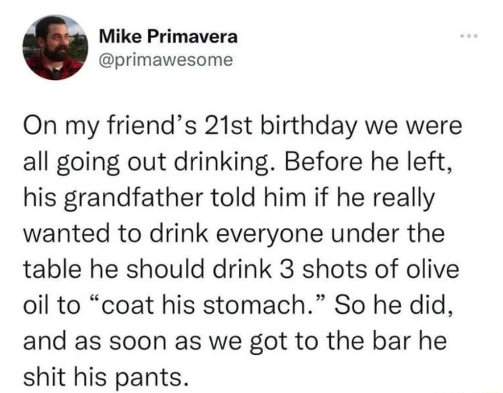Mike Primavera primawesome On my friends 21st birthday we were all going out drinking Before he left his grandfather told him if he really wanted to drink everyone under the table he should drink 3 shots of olive oil to coat his stomach So he did and as soon as we got to the bar he shit his pants