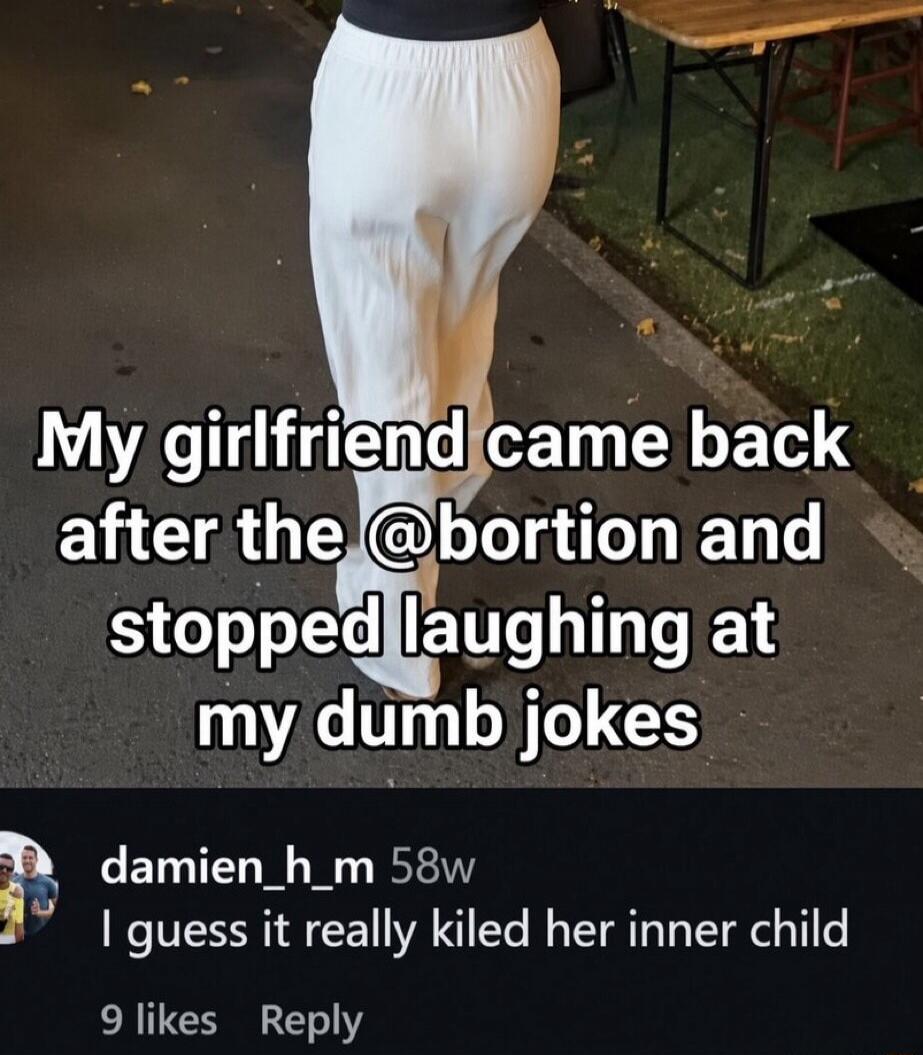 My girlfriend came back after the @bortion and stopped laughing at my dumb jokes. I guess it really kiled her inner child.
