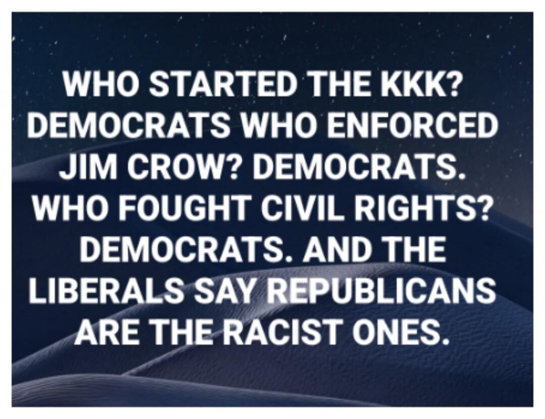 WHO STARTED THE KKK? DEMOCRATS WHO ENFORCED JIM CROW? DEMOCRATS. WHO FOUGHT CIVIL RIGHTS? DEMOCRATS. AND THE LIBERALS SAY REPUBLICANS ARE THE RACIST ONES.