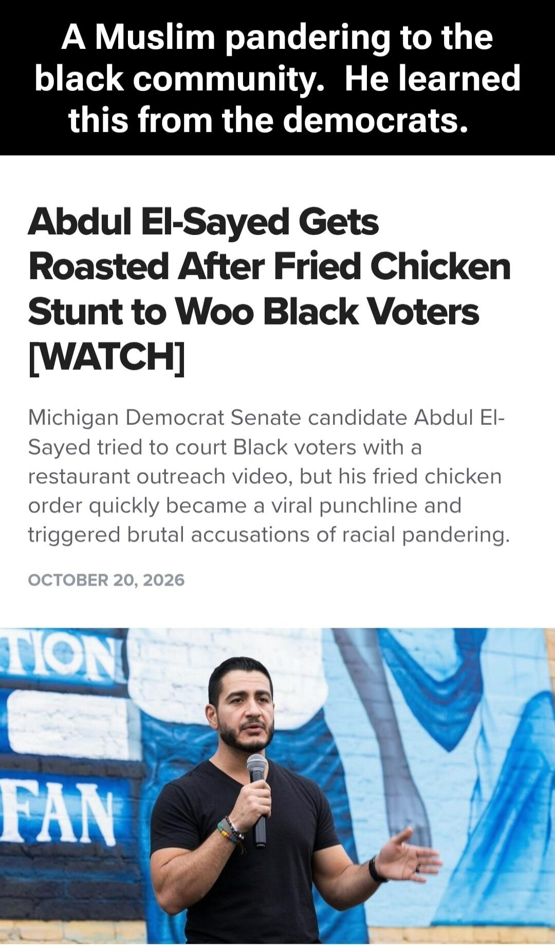 A Muslim pandering to the black community. He learned this from the democrats. Abdul El-Sayed Gets Roasted After Fried Chicken Stunt to Woo Black Voters [WATCH]. Michigan Democrat Senate candidate Abdul El-Sayed tried to court Black voters with a restaurant outreach video, but his fried chicken order quickly became a viral punchline and triggered b