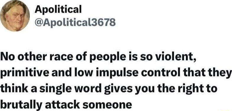 Apolitical Apolitical3678 No other race of people is so violent primitive and low impulse control that they think a single word gives you the right to brutally attack someone