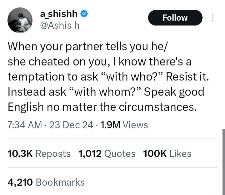 ashishh Q S D When your partner tells you he she cheated on you know theres a temptation to ask with who Resist it Instead ask with whom Speak good English no matter the circumstances 734 AM 23 Dec 24 19M Views 103K Reposts 1012 Quotes 100K Likes 4210 Bookmarks