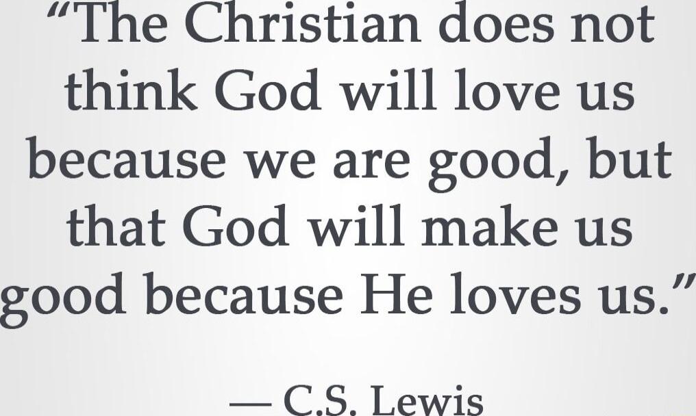 The Christian does not think God will love us because we are good but that God will make us good because He loves us CS lewis