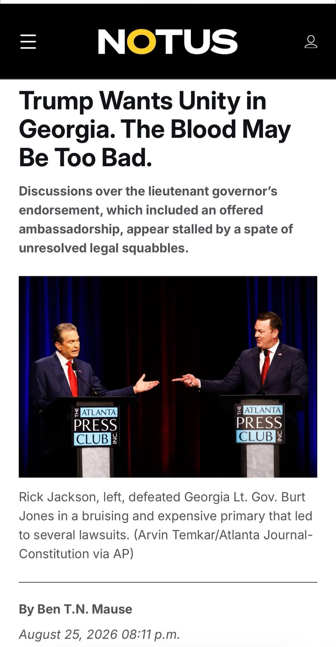 NOTUS Trump Wants Unity in Georgia. The Blood May Be Too Bad. Discussions over the lieutenant governor's endorsement, which included an offered ambassadorship, appear stalled by a spate of unresolved legal squabbles. THE ATLANTA PRESS CLUB INC Rick Jackson, left, defeated Georgia Lt. Gov. Burt Jones in a bruising and expensive primary that led to s