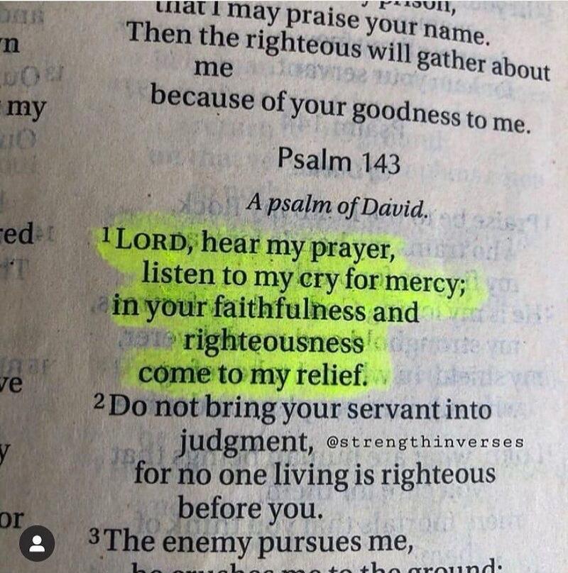 Psalm 143. A psalm of David. LORD, hear my prayer, listen to my cry for mercy; in your faithfulness and righteousness come to my relief. Do not bring your servant into judgment, for no one living is righteous before you.