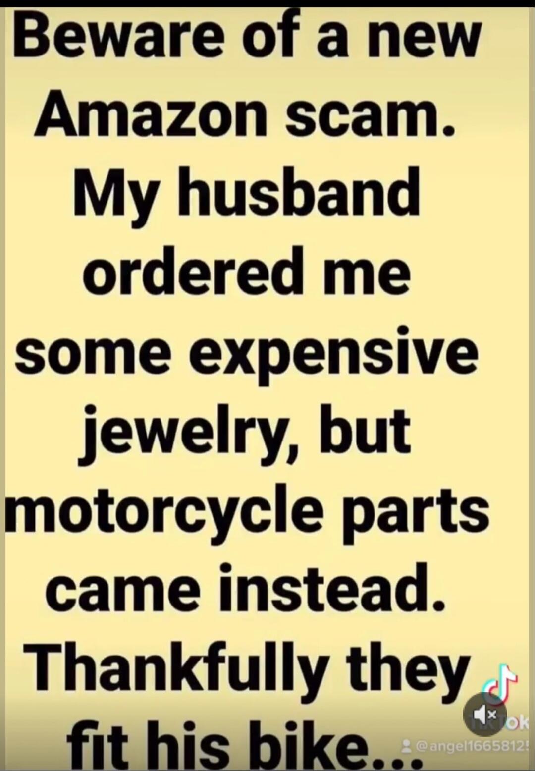 Beware of a new Amazon scam. My husband ordered me some expensive jewelry, but motorcycle parts came instead. Thankfully they fit his bike...