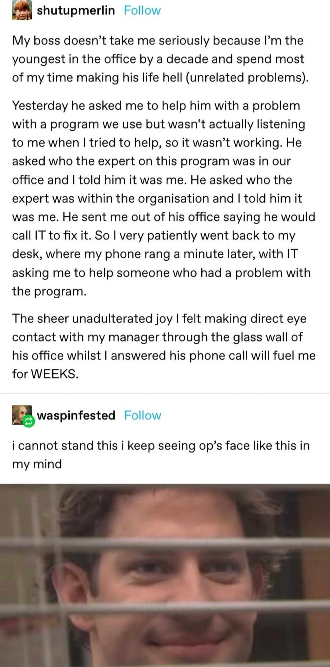 shutupmerlin Follow My boss doesnt take me seriously because m the youngest in the office by a decade and spend most of my time making his life hell unrelated problems Yesterday he asked me to help him with a problem with a program we use but wasnt actually listening to me when tried to help so it wasnt working He asked who the expert on this program was in our office and told him it was me He ask