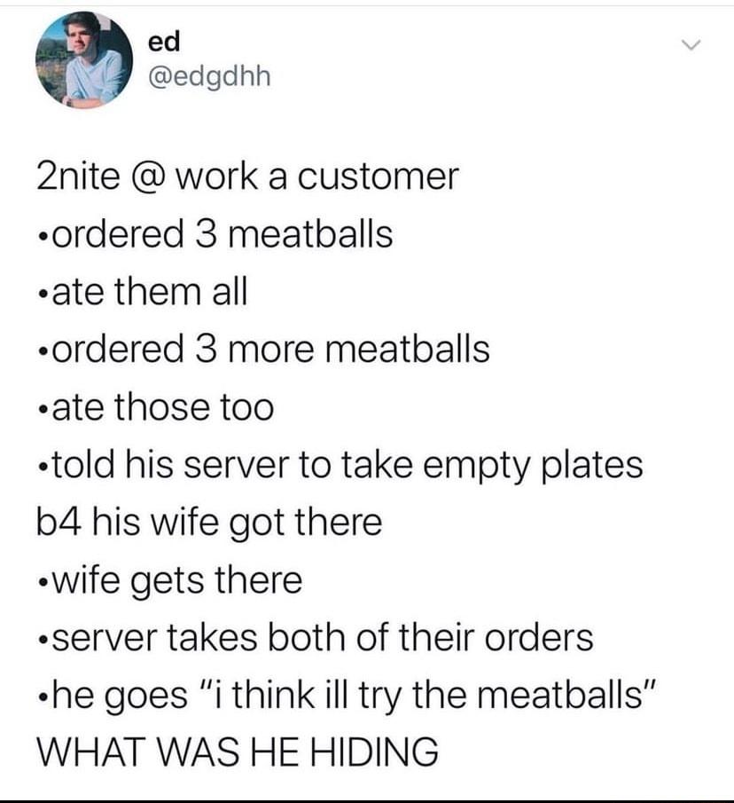 ed edgdnh 2nite work a customer ordered 3 meatballs ate them all ordered 3 more meatballs ate those too told his server to take empty plates b4 his wife got there wife gets there server takes both of their orders he goes i think ill try the meatballs WHAT WAS HE HIDING