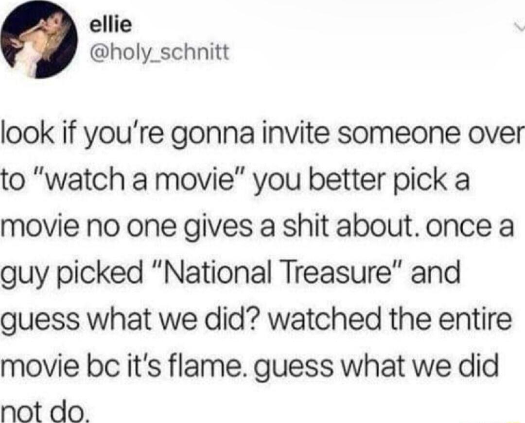 ellie holy_schnitt look if youre gonna invite someone over to watch a movie you better pick a movie no one gives a shit about once a guy picked National Treasure and guess what we did watched the entire movie bc its flame guess what we did not do