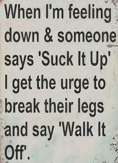 When I'm feeling down & someone says 'Suck It Up' I get the urge to break their legs and say 'Walk It Off'.